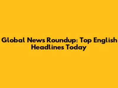 Global News Roundup: Top English Headlines Today