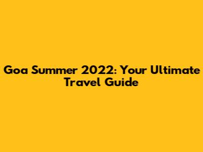 Goa Summer 2022: Your Ultimate Travel Guide