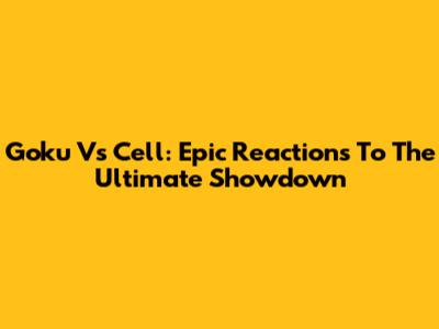 Goku Vs Cell: Epic Reactions To The Ultimate Showdown