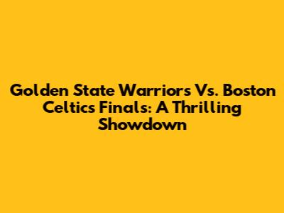 Golden State Warriors Vs. Boston Celtics Finals: A Thrilling Showdown