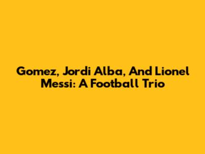 Gomez, Jordi Alba, And Lionel Messi: A Football Trio