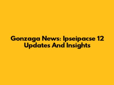 Gonzaga News: Ipseipacse 12 Updates And Insights