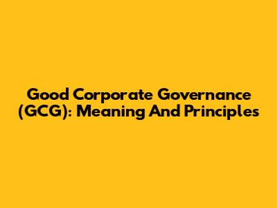 Good Corporate Governance (GCG): Meaning And Principles