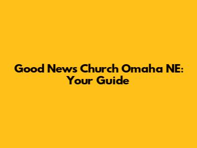 Good News Church Omaha NE: Your Guide