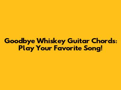 Goodbye Whiskey Guitar Chords: Play Your Favorite Song!