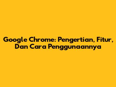 Google Chrome: Pengertian, Fitur, Dan Cara Penggunaannya