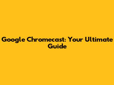 Google Chromecast: Your Ultimate Guide