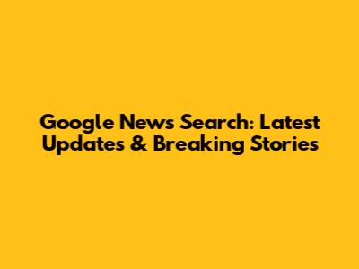 Google News Search: Latest Updates & Breaking Stories