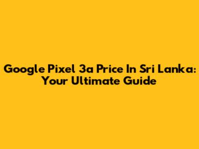 Google Pixel 3a Price In Sri Lanka: Your Ultimate Guide
