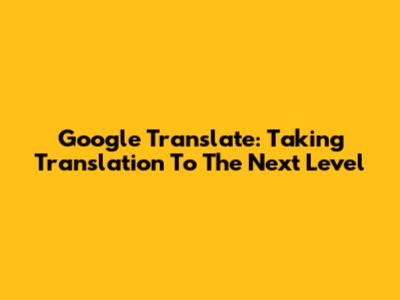 Google Translate: Taking Translation To The Next Level