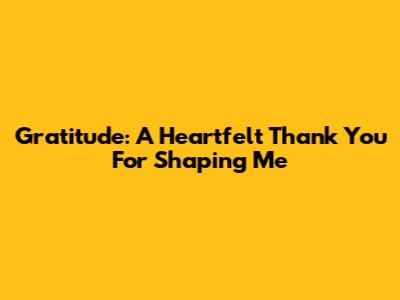 Gratitude: A Heartfelt Thank You For Shaping Me
