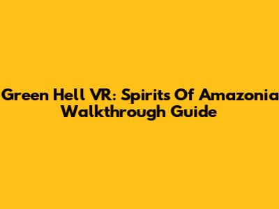 Green Hell VR: Spirits Of Amazonia Walkthrough Guide