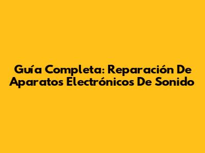Guía Completa: Reparación De Aparatos Electrónicos De Sonido