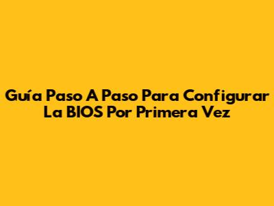 Guía Paso A Paso Para Configurar La BIOS Por Primera Vez