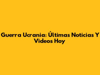 Guerra Ucrania: Últimas Noticias Y Videos Hoy