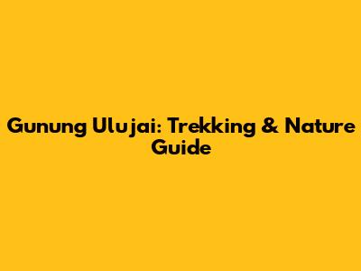 Gunung Ulujai: Trekking & Nature Guide