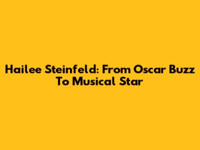 Hailee Steinfeld: From Oscar Buzz To Musical Star