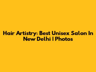 Hair Artistry: Best Unisex Salon In New Delhi | Photos