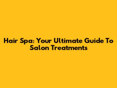 Hair Spa: Your Ultimate Guide To Salon Treatments
