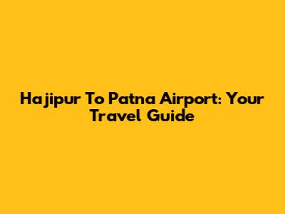 Hajipur To Patna Airport: Your Travel Guide