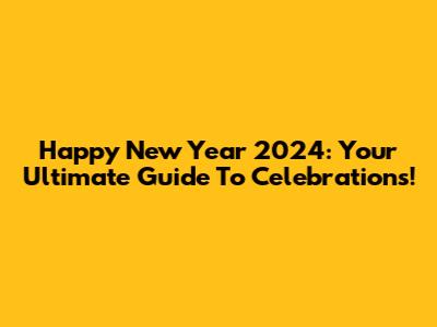 Happy New Year 2024: Your Ultimate Guide To Celebrations!