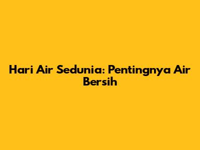 Hari Air Sedunia: Pentingnya Air Bersih
