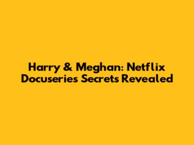 Harry & Meghan: Netflix Docuseries Secrets Revealed