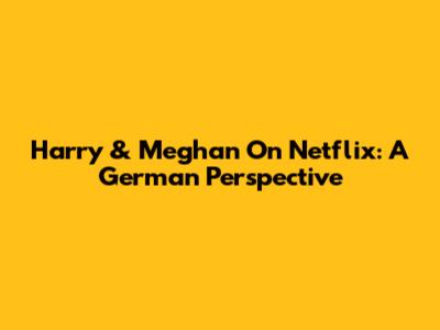 Harry & Meghan On Netflix: A German Perspective