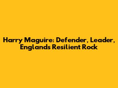 Harry Maguire: Defender, Leader, England's Resilient Rock