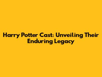 Harry Potter Cast: Unveiling Their Enduring Legacy