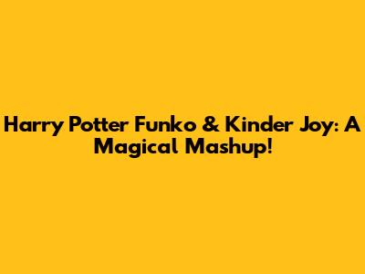 Harry Potter Funko & Kinder Joy: A Magical Mashup!