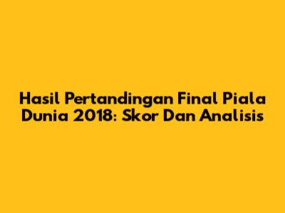 Hasil Pertandingan Final Piala Dunia 2018: Skor Dan Analisis
