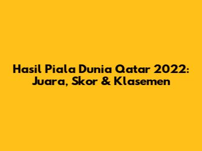 Hasil Piala Dunia Qatar 2022: Juara, Skor & Klasemen