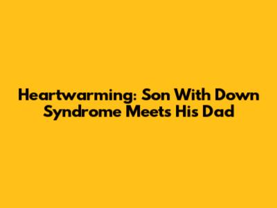 Heartwarming: Son With Down Syndrome Meets His Dad