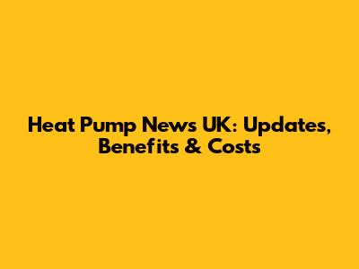 Heat Pump News UK: Updates, Benefits & Costs