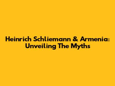 Heinrich Schliemann & Armenia: Unveiling The Myths