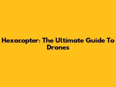 Hexacopter: The Ultimate Guide To Drones