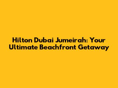 Hilton Dubai Jumeirah: Your Ultimate Beachfront Getaway