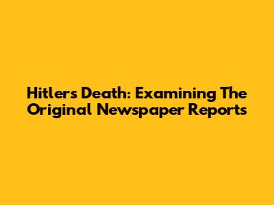 Hitler's Death: Examining The Original Newspaper Reports