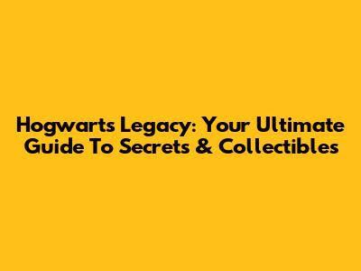 Hogwarts Legacy: Your Ultimate Guide To Secrets & Collectibles