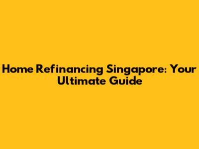 Home Refinancing Singapore: Your Ultimate Guide