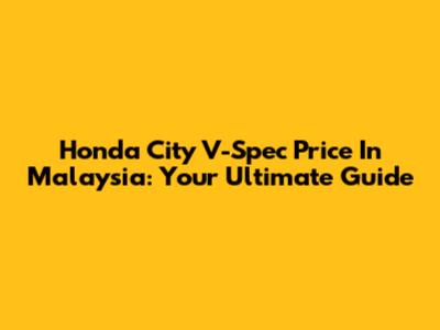 Honda City V-Spec Price In Malaysia: Your Ultimate Guide