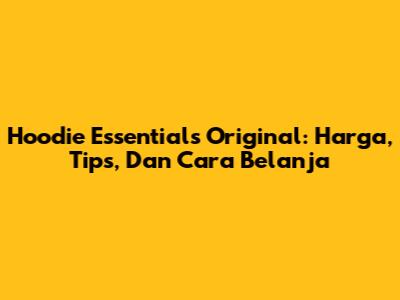 Hoodie Essentials Original: Harga, Tips, Dan Cara Belanja