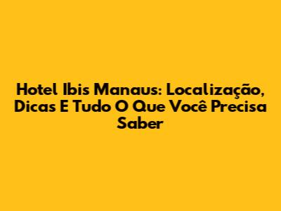 Hotel Ibis Manaus: Localização, Dicas E Tudo O Que Você Precisa Saber