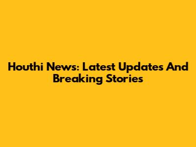 Houthi News: Latest Updates And Breaking Stories