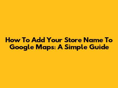 How To Add Your Store Name To Google Maps: A Simple Guide