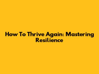 How To Thrive Again: Mastering Resilience