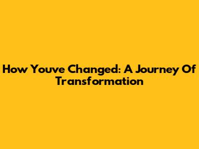 How You've Changed: A Journey Of Transformation