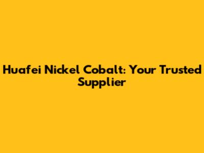 Huafei Nickel Cobalt: Your Trusted Supplier