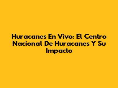 Huracanes En Vivo: El Centro Nacional De Huracanes Y Su Impacto